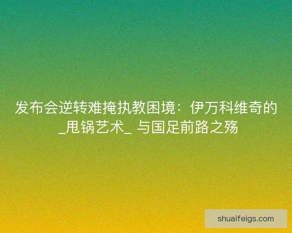 发布会逆转难掩执教困境：伊万科维奇的 _甩锅艺术_ 与国足前路之殇