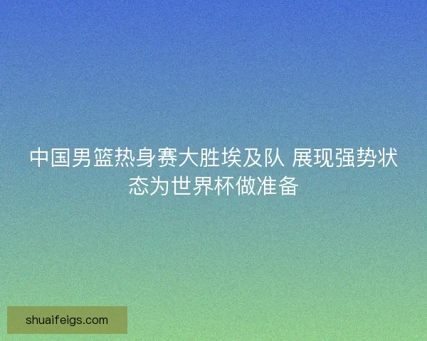 中国男篮热身赛大胜埃及队 展现强势状态为世界杯做准备